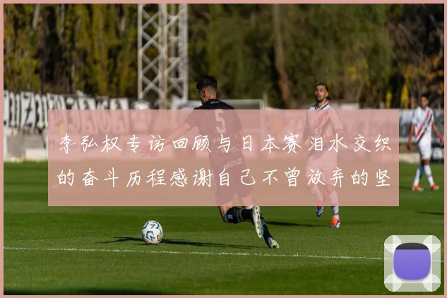 李弘权专访回顾与日本赛泪水交织的奋斗历程感谢自己不曾放弃的坚持