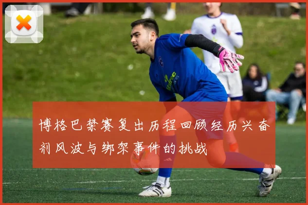 博格巴禁赛复出历程回顾经历兴奋剂风波与绑架事件的挑战