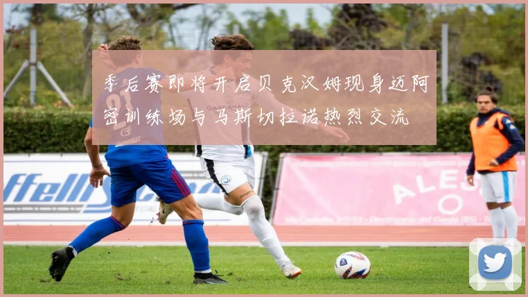 季后赛即将开启贝克汉姆现身迈阿密训练场与马斯切拉诺热烈交流