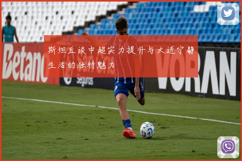 斯坦丘谈中超实力提升与大连宁静生活的独特魅力
