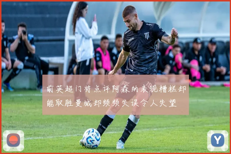 前英超门将点评阿森纳表现糟糕却能取胜曼城却频频失误令人失望